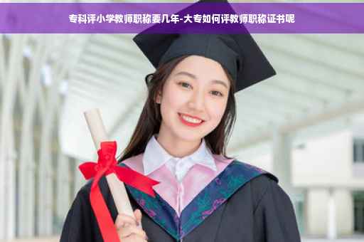 专科评小学教师职称要几年-大专如何评教师职称证书呢