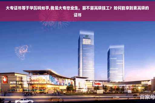 大专证书等于学历吗知乎,我是大专毕业生，算不算高级技工？如何能拿到更高级的证书