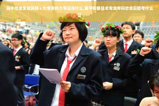 高中毕业生读高技＋大专拿的大专证是什么,医学影像技术专业专科毕业后能考什么证