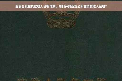 西安公积金贷款收入证明详解，如何开具西安公积金贷款收入证明？