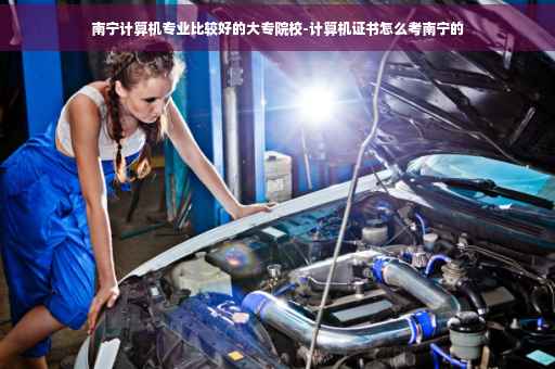 南宁计算机专业比较好的大专院校-计算机证书怎么考南宁的