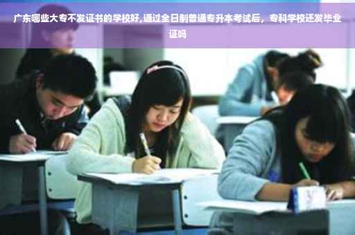 广东哪些大专不发证书的学校好,通过全日制普通专升本考试后，专科学校还发毕业证吗