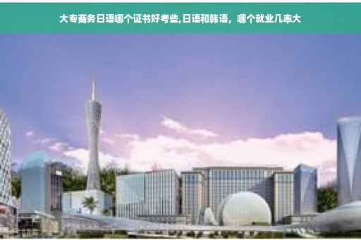 大专商务日语哪个证书好考些,日语和韩语，哪个就业几率大