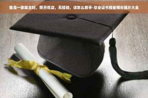 我是一家庭主妇，想开花店，无经验，该怎么着手-毕业证书模板摆台图片大全
