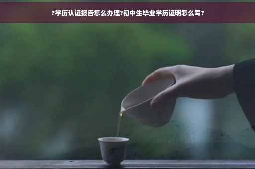 ?学历认证报告怎么办理?初中生毕业学历证明怎么写?