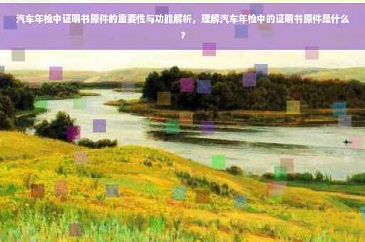 汽车年检中证明书原件的重要性与功能解析,理解汽车年检中的证明书原件是什么? 汽车年检中证明书原件的重要性与功能解析,理解汽车年检中的证明书原件是什么?