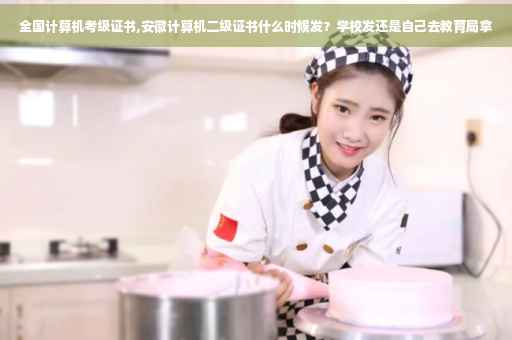 全国计算机考级证书,安徽计算机二级证书什么时候发？学校发还是自己去教育局拿