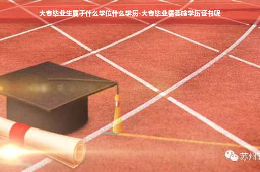 大专毕业生属于什么学位什么学历-大专毕业需要啥学历证书呢