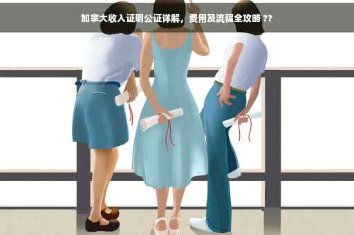 加拿大收入证明公证详解，费用及流程全攻略 ??