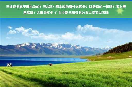 三加证书属于哪批次的？三A吗？和本科的有什么区分？以后读的一样吗？考上费用怎样？大概是多少-广东中职三加证书公办大专可以考吗
