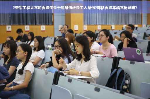 ?空军工程大学的委培生是干部身份还是工人身份?部队委培本科学历证明?