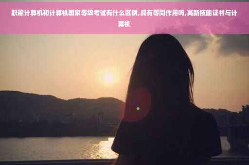 职称计算机和计算机国家等级考试有什么区别,具有等同作用吗,高新技能证书与计算机