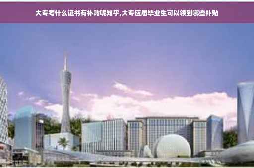 大专考什么证书有补贴呢知乎,大专应届毕业生可以领到哪些补贴