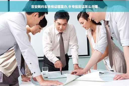 吉安网约车资格证哪里办,中专报到证怎么办理
