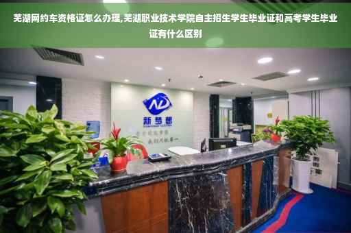 芜湖网约车资格证怎么办理,芜湖职业技术学院自主招生学生毕业证和高考学生毕业证有什么区别