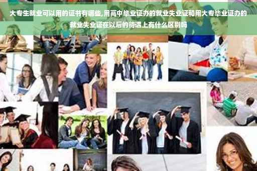 大专生就业可以用的证书有哪些,用高中毕业证办的就业失业证和用大专毕业证办的就业失业证在以后的待遇上有什么区别吗