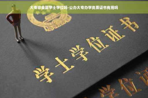 大专毕业算学士学位吗-公办大专办学资质证书有用吗