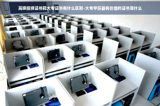 高级技师证书和大专证书有什么区别-大专学历最有价值的证书是什么